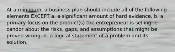 At a minimum, a business plan should include all of the following elements EXCEPT a. a significant amount of hard evidence. b. a primary focus on the product(s) the entrepreneur is selling. c. candor about the risks, gaps, and assumptions that might be proved wrong. d. a logical statement of a problem and its solution.