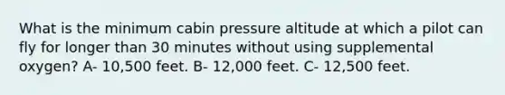 What is the minimum cabin pressure altitude at which a pilot can fly for longer than 30 minutes without using supplemental oxygen? A- 10,500 feet. B- 12,000 feet. C- 12,500 feet.