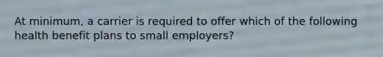 At minimum, a carrier is required to offer which of the following health benefit plans to small employers?