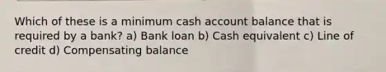 Which of these is a minimum cash account balance that is required by a bank? a) Bank loan b) Cash equivalent c) Line of credit d) Compensating balance