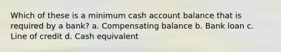 Which of these is a minimum cash account balance that is required by a bank? a. Compensating balance b. Bank loan c. Line of credit d. Cash equivalent