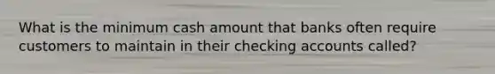 What is the minimum cash amount that banks often require customers to maintain in their checking accounts called?