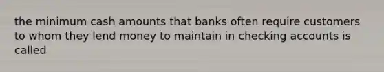 the minimum cash amounts that banks often require customers to whom they lend money to maintain in checking accounts is called