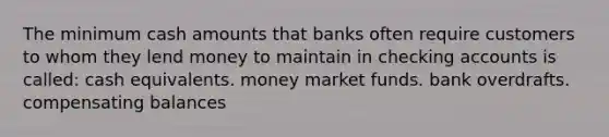 The minimum cash amounts that banks often require customers to whom they lend money to maintain in checking accounts is called: cash equivalents. money market funds. bank overdrafts. compensating balances