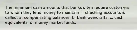 The minimum cash amounts that banks often require customers to whom they lend money to maintain in checking accounts is called: a. compensating balances. b. bank overdrafts. c. cash equivalents. d. money market funds.