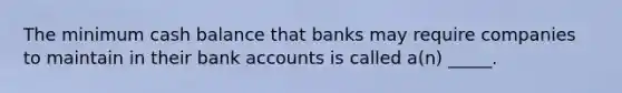 The minimum cash balance that banks may require companies to maintain in their bank accounts is called a(n) _____.