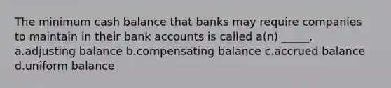 The minimum cash balance that banks may require companies to maintain in their bank accounts is called a(n) _____. a.adjusting balance b.compensating balance c.accrued balance d.uniform balance