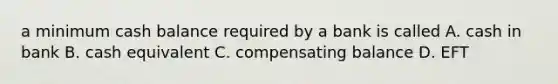 a minimum cash balance required by a bank is called A. cash in bank B. cash equivalent C. compensating balance D. EFT