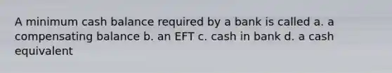 A minimum cash balance required by a bank is called a. a compensating balance b. an EFT c. cash in bank d. a cash equivalent