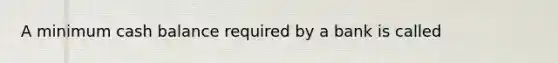 A minimum cash balance required by a bank is called