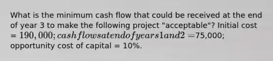 What is the minimum cash flow that could be received at the end of year 3 to make the following project "acceptable"? Initial cost = 190,000; cash flows at end of years 1 and 2 =75,000; opportunity cost of capital = 10%.