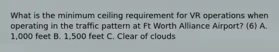 What is the minimum ceiling requirement for VR operations when operating in the traffic pattern at Ft Worth Alliance Airport? (6) A. 1,000 feet B. 1,500 feet C. Clear of clouds