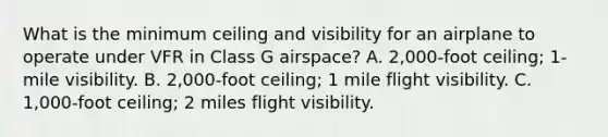 What is the minimum ceiling and visibility for an airplane to operate under VFR in Class G airspace? A. 2,000-foot ceiling; 1-mile visibility. B. 2,000-foot ceiling; 1 mile flight visibility. C. 1,000-foot ceiling; 2 miles flight visibility.