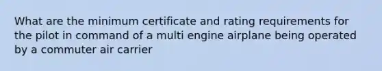 What are the minimum certificate and rating requirements for the pilot in command of a multi engine airplane being operated by a commuter air carrier