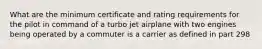 What are the minimum certificate and rating requirements for the pilot in command of a turbo jet airplane with two engines being operated by a commuter is a carrier as defined in part 298