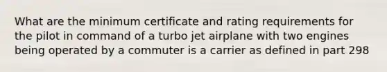 What are the minimum certificate and rating requirements for the pilot in command of a turbo jet airplane with two engines being operated by a commuter is a carrier as defined in part 298