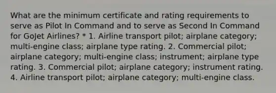 What are the minimum certificate and rating requirements to serve as Pilot In Command and to serve as Second In Command for GoJet Airlines? * 1. Airline transport pilot; airplane category; multi-engine class; airplane type rating. 2. Commercial pilot; airplane category; multi-engine class; instrument; airplane type rating. 3. Commercial pilot; airplane category; instrument rating. 4. Airline transport pilot; airplane category; multi-engine class.