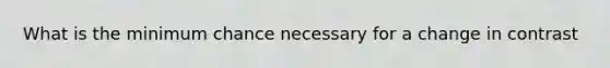 What is the minimum chance necessary for a change in contrast