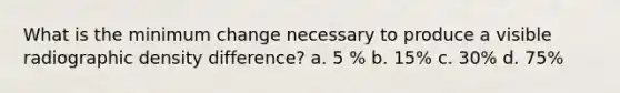 What is the minimum change necessary to produce a visible radiographic density difference? a. 5 % b. 15% c. 30% d. 75%