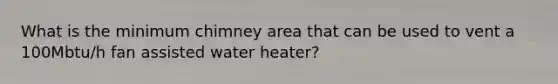 What is the minimum chimney area that can be used to vent a 100Mbtu/h fan assisted water heater?