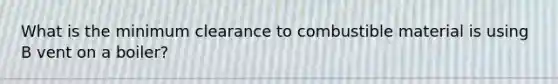 What is the minimum clearance to combustible material is using B vent on a boiler?