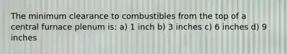 The minimum clearance to combustibles from the top of a central furnace plenum is: a) 1 inch b) 3 inches c) 6 inches d) 9 inches