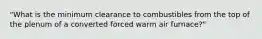 "What is the minimum clearance to combustibles from the top of the plenum of a converted forced warm air furnace?"