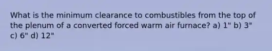 What is the minimum clearance to combustibles from the top of the plenum of a converted forced warm air furnace? a) 1" b) 3" c) 6" d) 12"