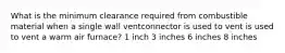 What is the minimum clearance required from combustible material when a single wall ventconnector is used to vent is used to vent a warm air furnace? 1 inch 3 inches 6 inches 8 inches