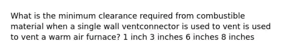 What is the minimum clearance required from combustible material when a single wall ventconnector is used to vent is used to vent a warm air furnace? 1 inch 3 inches 6 inches 8 inches