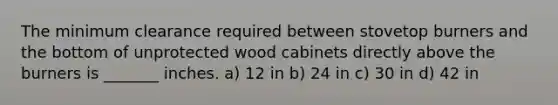 The minimum clearance required between stovetop burners and the bottom of unprotected wood cabinets directly above the burners is _______ inches. a) 12 in b) 24 in c) 30 in d) 42 in