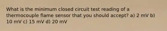 What is the minimum closed circuit test reading of a thermocouple flame sensor that you should accept? a) 2 mV b) 10 mV c) 15 mV d) 20 mV