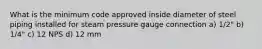 What is the minimum code approved inside diameter of steel piping installed for steam pressure gauge connection a) 1/2" b) 1/4" c) 12 NPS d) 12 mm