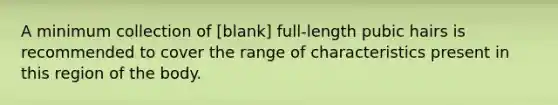 A minimum collection of [blank] full-length pubic hairs is recommended to cover the range of characteristics present in this region of the body.