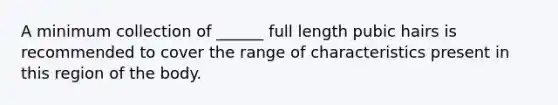 A minimum collection of ______ full length pubic hairs is recommended to cover the range of characteristics present in this region of the body.