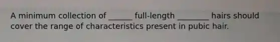 A minimum collection of ______ full-length ________ hairs should cover the range of characteristics present in pubic hair.