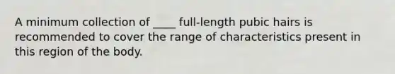 A minimum collection of ____ full-length pubic hairs is recommended to cover the range of characteristics present in this region of the body.