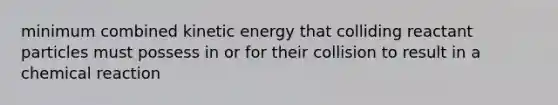 minimum combined kinetic energy that colliding reactant particles must possess in or for their collision to result in a chemical reaction