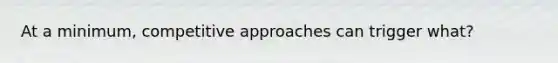 At a minimum, competitive approaches can trigger what?