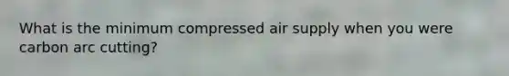 What is the minimum compressed air supply when you were carbon arc cutting?