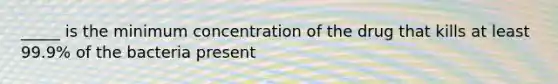 _____ is the minimum concentration of the drug that kills at least 99.9% of the bacteria present