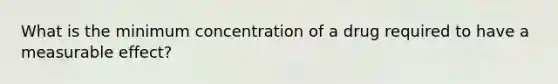 What is the minimum concentration of a drug required to have a measurable effect?