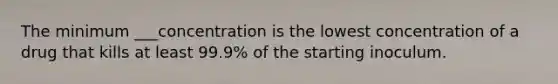 The minimum ___concentration is the lowest concentration of a drug that kills at least 99.9% of the starting inoculum.