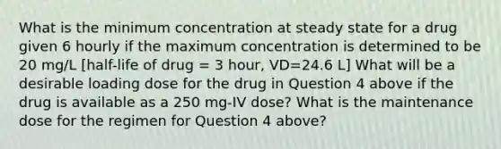 What is the minimum concentration at steady state for a drug given 6 hourly if the maximum concentration is determined to be 20 mg/L [half-life of drug = 3 hour, VD=24.6 L] What will be a desirable loading dose for the drug in Question 4 above if the drug is available as a 250 mg-IV dose? What is the maintenance dose for the regimen for Question 4 above?