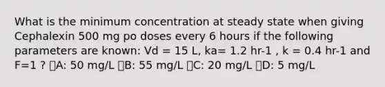 What is the minimum concentration at steady state when giving Cephalexin 500 mg po doses every 6 hours if the following parameters are known: Vd = 15 L, ka= 1.2 hr-1 , k = 0.4 hr-1 and F=1 ? ᅞA: 50 mg/L ᅞB: 55 mg/L ᅞC: 20 mg/L ᅚD: 5 mg/L