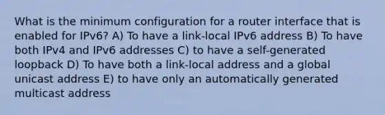 What is the minimum configuration for a router interface that is enabled for IPv6? A) To have a link-local IPv6 address B) To have both IPv4 and IPv6 addresses C) to have a self-generated loopback D) To have both a link-local address and a global unicast address E) to have only an automatically generated multicast address