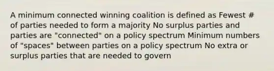 A minimum connected winning coalition is defined as Fewest # of parties needed to form a majority No surplus parties and parties are "connected" on a policy spectrum Minimum numbers of "spaces" between parties on a policy spectrum No extra or surplus parties that are needed to govern