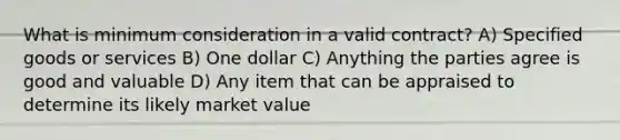 What is minimum consideration in a valid contract? A) Specified goods or services B) One dollar C) Anything the parties agree is good and valuable D) Any item that can be appraised to determine its likely market value