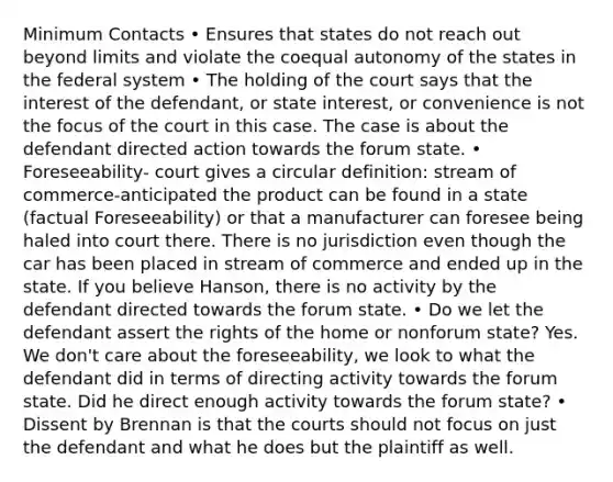 Minimum Contacts • Ensures that states do not reach out beyond limits and violate the coequal autonomy of the states in the federal system • The holding of the court says that the interest of the defendant, or state interest, or convenience is not the focus of the court in this case. The case is about the defendant directed action towards the forum state. • Foreseeability- court gives a circular definition: stream of commerce-anticipated the product can be found in a state (factual Foreseeability) or that a manufacturer can foresee being haled into court there. There is no jurisdiction even though the car has been placed in stream of commerce and ended up in the state. If you believe Hanson, there is no activity by the defendant directed towards the forum state. • Do we let the defendant assert the rights of the home or nonforum state? Yes. We don't care about the foreseeability, we look to what the defendant did in terms of directing activity towards the forum state. Did he direct enough activity towards the forum state? • Dissent by Brennan is that the courts should not focus on just the defendant and what he does but the plaintiff as well.