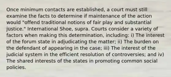 Once minimum contacts are established, a court must still examine the facts to determine if maintenance of the action would "offend traditional notions of fair play and substantial justice." International Shoe, supra. Courts consider a variety of factors when making this determination, including: i) The interest of the forum state in adjudicating the matter; ii) The burden on the defendant of appearing in the case; iii) The interest of the judicial system in the efficient resolution of controversies; and iv) The shared interests of the states in promoting common social policies.